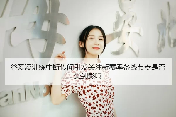 谷爱凌训练中断传闻引发关注新赛季备战节奏是否受到影响