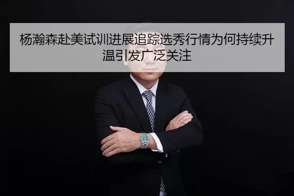 杨瀚森赴美试训进展追踪选秀行情为何持续升温引发广泛关注