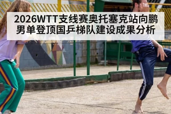 2026WTT支线赛奥托塞克站向鹏男单登顶国乒梯队建设成果分析