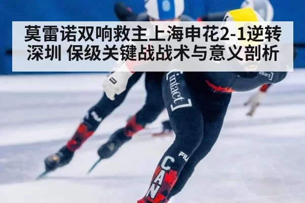 莫雷诺双响救主上海申花2-1逆转深圳 保级关键战战术与意义剖析
