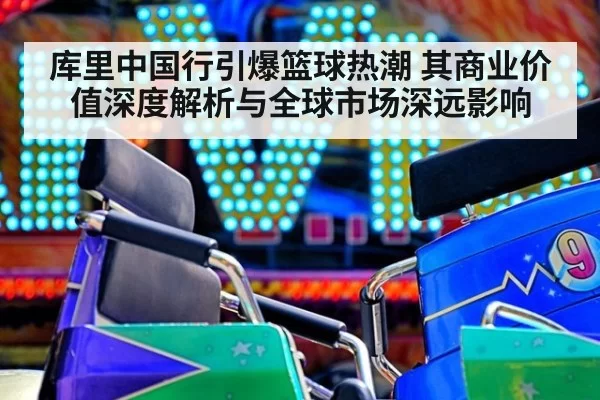 库里中国行引爆篮球热潮 其商业价值深度解析与全球市场深远影响